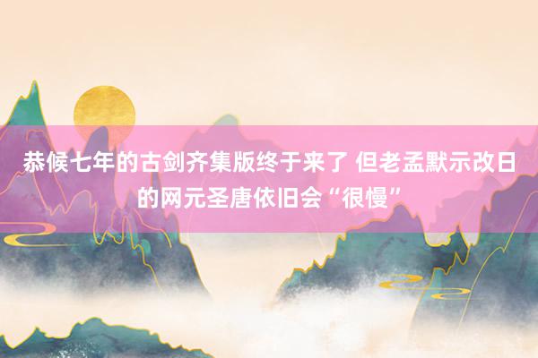 恭候七年的古剑齐集版终于来了 但老孟默示改日的网元圣唐依旧会“很慢”