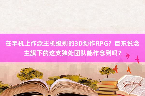 在手机上作念主机级别的3D动作RPG?巨东说念主旗下的这支独处团队能作念到吗?